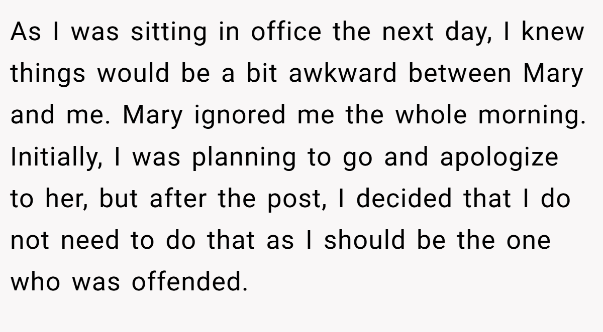 As I was sitting in office the next day, I knew things would be a bit awkward between Mary and me. Mary ignored me the whole morning. Initially, I was planning to go and apologize to her, but after the post, I decided that I do not need to do that as I should be the one who was offended.