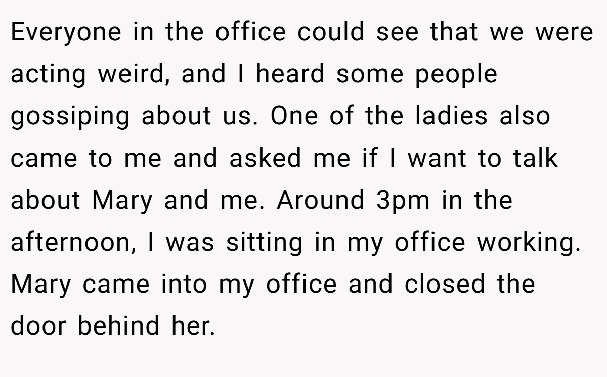 Everyone in the office could see that we were acting weird, and I heard some people gossiping about us. One of the ladies also came to me and asked me if I want to talk about Mary and me. Around 3pm in the afternoon, I was sitting in my office working. Mary came into my office and closed the door behind her.