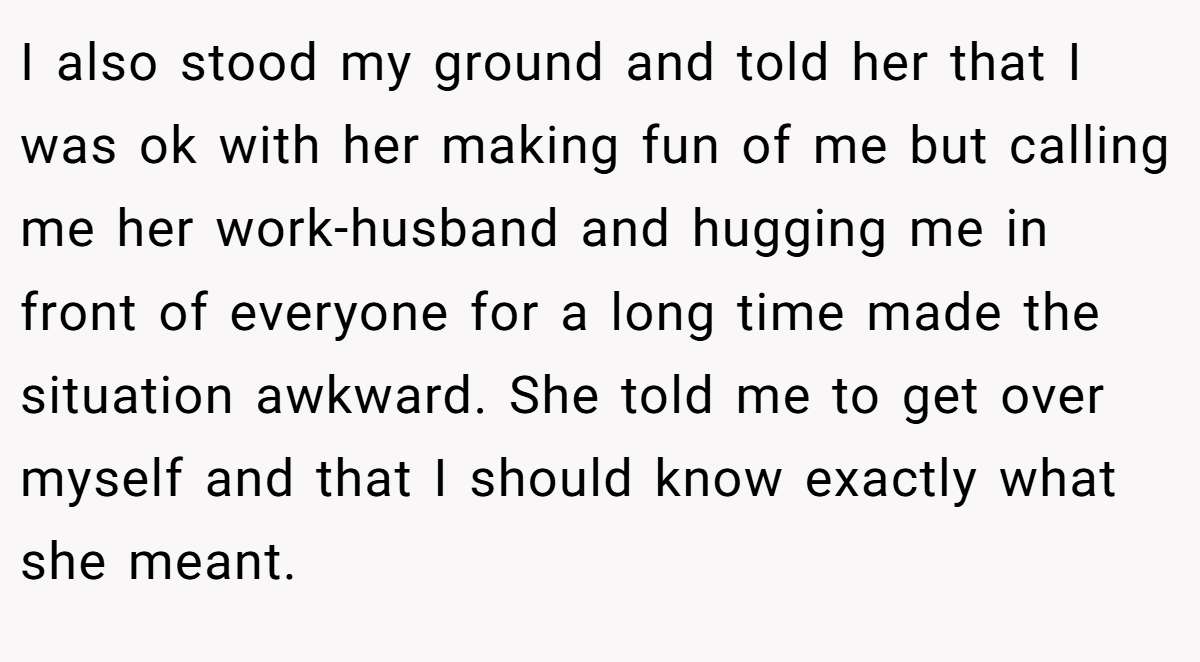 I also stood my ground and told her that I was ok with her making fun of me but calling me her work-husband and hugging me in front of everyone for a long time made the situation awkward. She told me to get over myself and that I should know exactly what she meant.