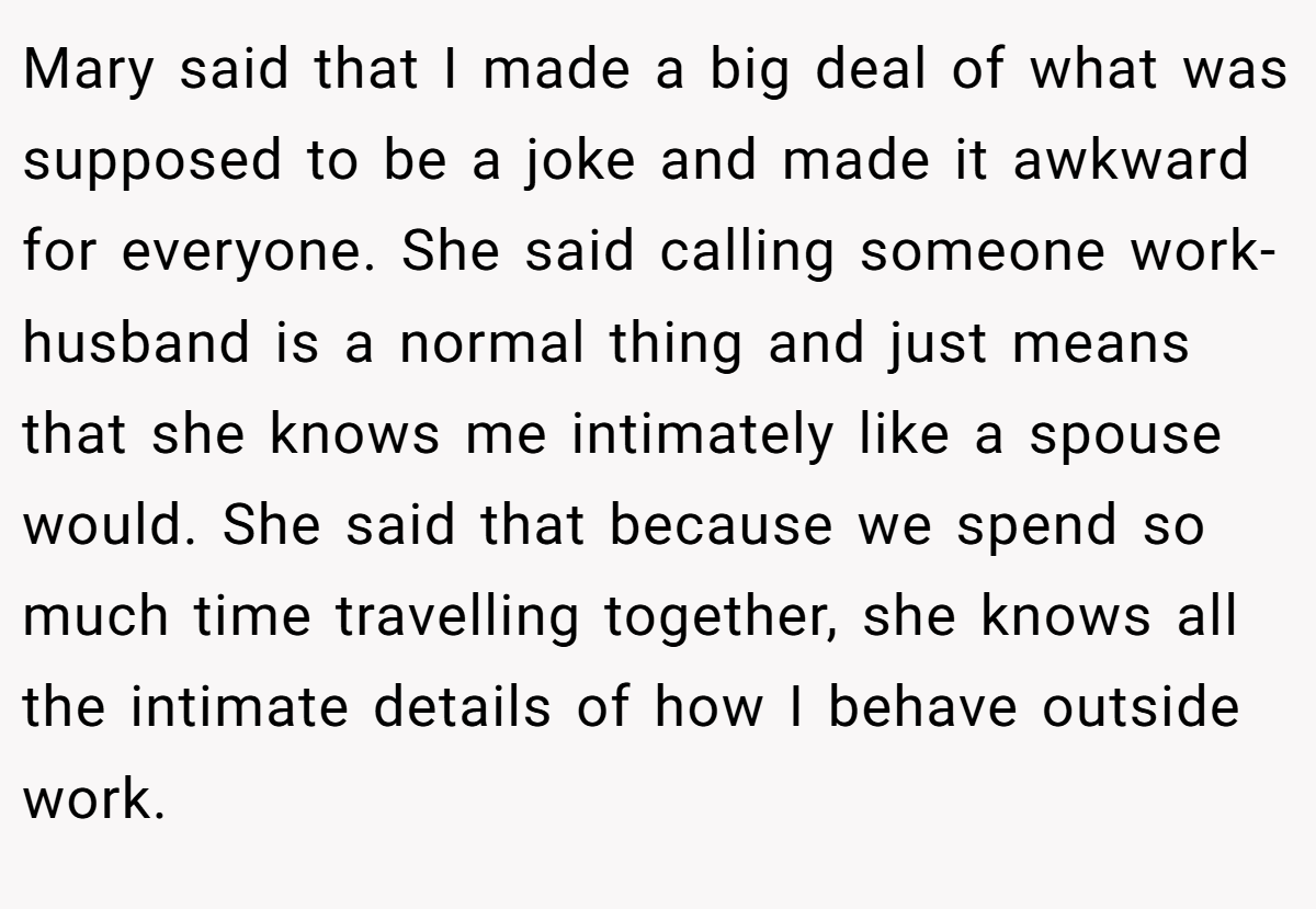 Mary said that I made a big deal of what was supposed to be a joke and made it awkward for everyone. She said calling someone work-husband is a normal thing and just means that she knows me intimately like a spouse would. She said that because we spend so much time travelling together, she knows all the intimate details of how I behave outside work.