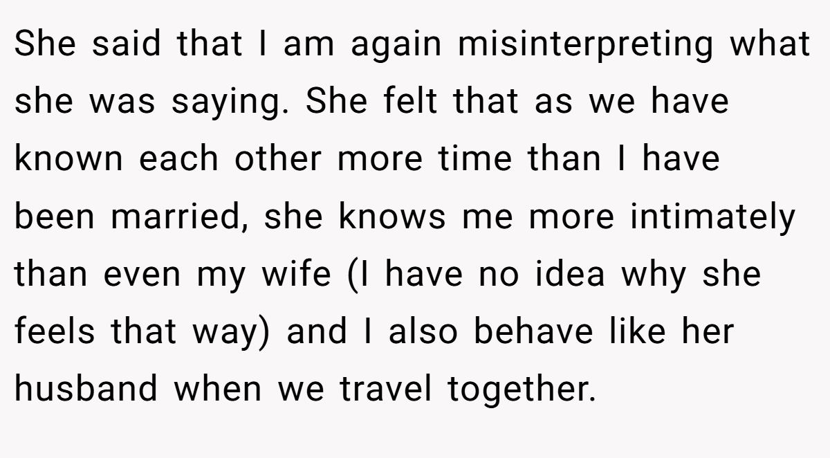 She said that I am again misinterpreting what she was saying. She felt that as we have known each other more time than I have been married, she knows me more intimately than even my wife (I have no idea why she feels that way) and I also behave like her husband when we travel together.
