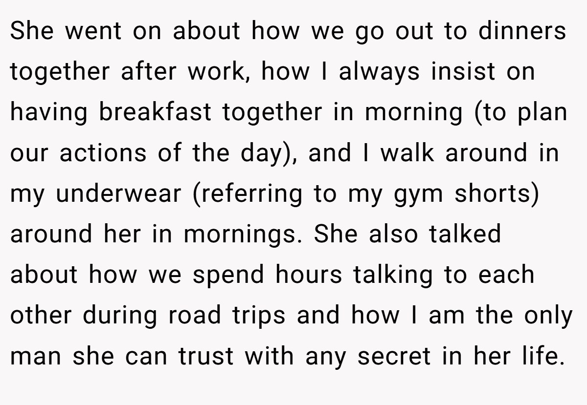 She went on about how we go out to dinners together after work, how I always insist on having breakfast together in morning (to plan our actions of the day), and I walk around in my underwear (referring to my gym shorts) around her in mornings. She also talked about how we spend hours talking to each other during road trips and how I am the only man she can trust with any secret in her life.