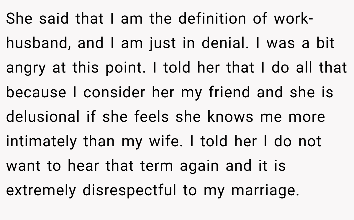 She said that I am the definition of work-husband, and I am just in denial. I was a bit angry at this point. I told her that I do all that because I consider her my friend and she is delusional if she feels she knows me more intimately than my wife. I told her I do not want to hear that term again and it is extremely disrespectful to my marriage.