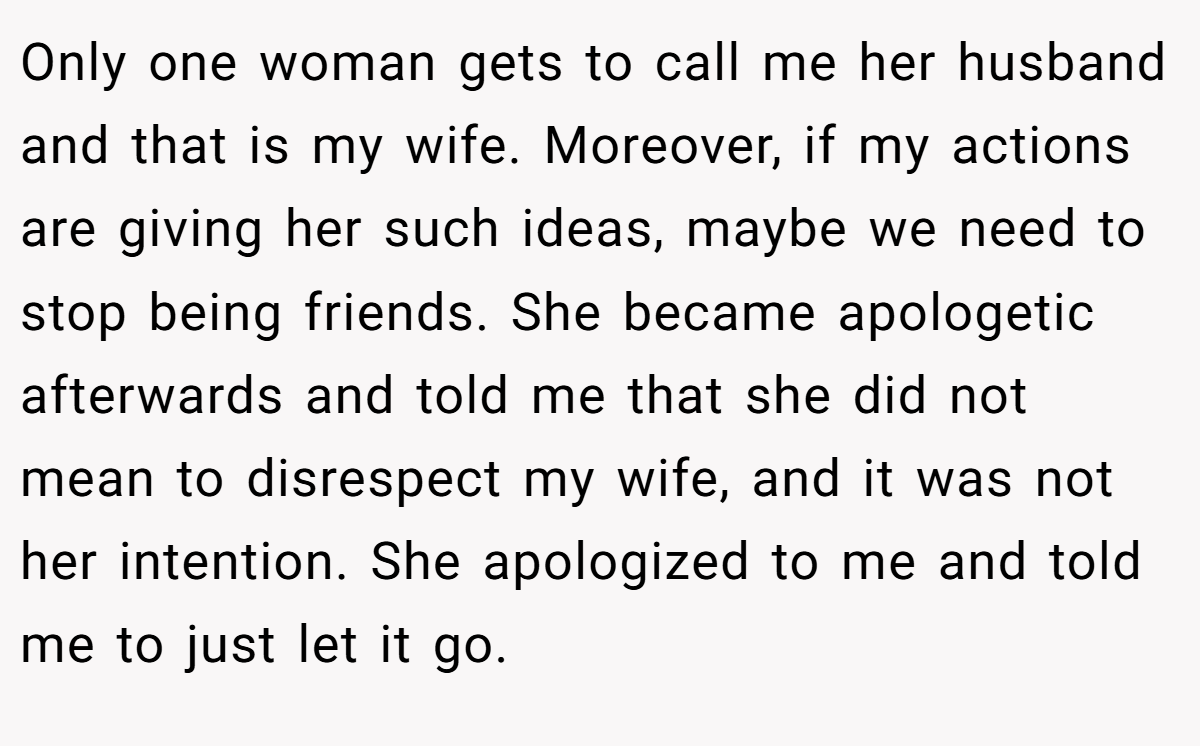 Only one woman gets to call me her husband and that is my wife. Moreover, if my actions are giving her such ideas, maybe we need to stop being friends. She became apologetic afterwards and told me that she did not mean to disrespect my wife, and it was not her intention. She apologized to me and told me to just let it go.