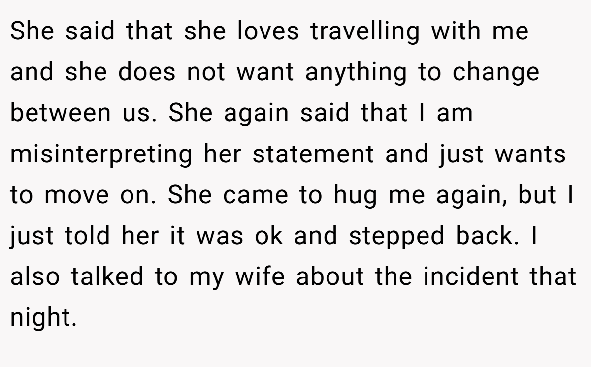 She said that she loves travelling with me and she does not want anything to change between us. She again said that I am misinterpreting her statement and just wants to move on. She came to hug me again, but I just told her it was ok and stepped back. I also talked to my wife about the incident that night.