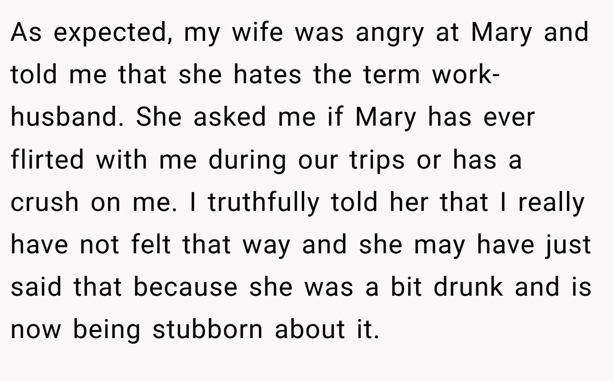 As expected, my wife was angry at Mary and told me that she hates the term work-husband. She asked me if Mary has ever flirted with me during our trips or has a crush on me. I truthfully told her that I really have not felt that way and she may have just said that because she was a bit drunk and is now being stubborn about it.
