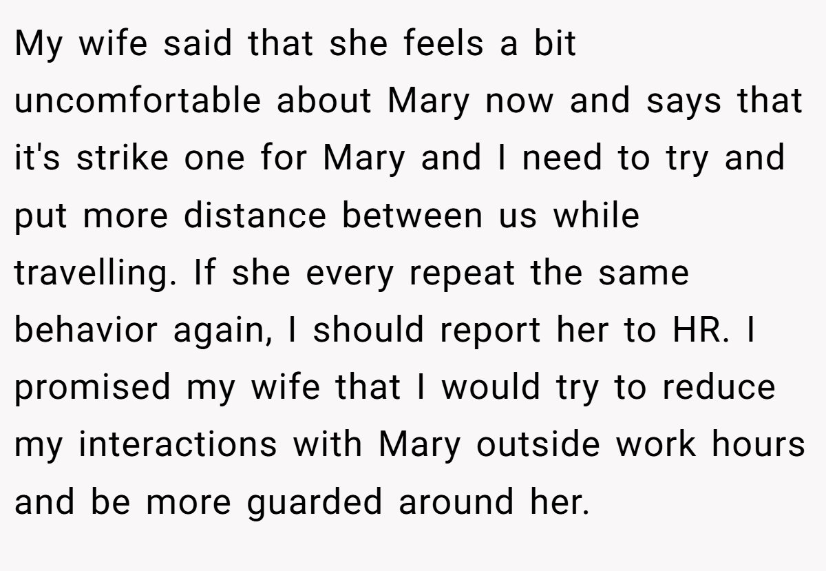 My wife said that she feels a bit uncomfortable about Mary now and says that it's strike one for Mary and I need to try and put more distance between us while travelling. If she every repeat the same behavior again, I should report her to HR. I promised my wife that I would try to reduce my interactions with Mary outside work hours and be more guarded around her.