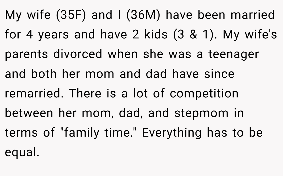 My wife (35F) and I (36M) have been married for 4 years and have 2 kids (3 & 1). My wife's parents divorced when she was a teenager and both her mom and dad have since remarried. There is a lot of competition between her mom, dad, and stepmom in terms of 