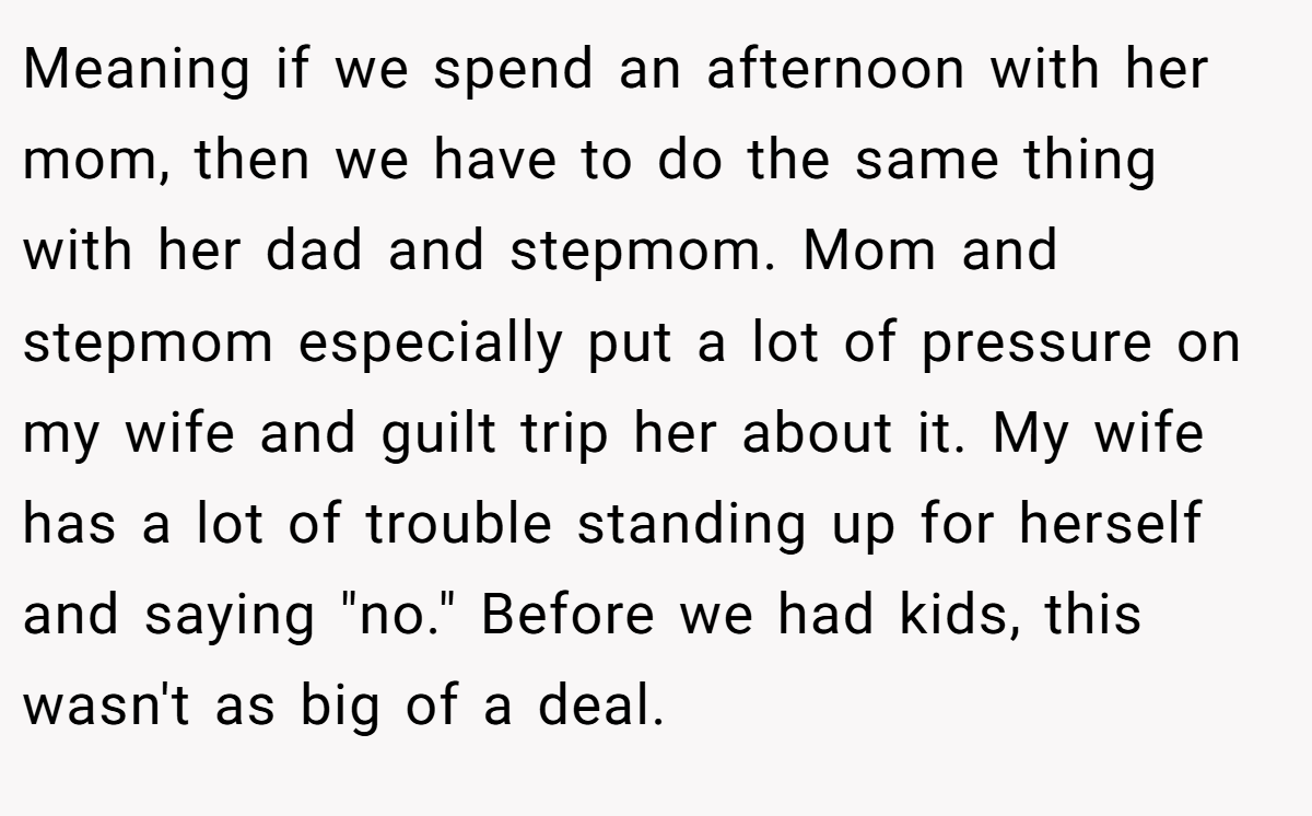 Meaning if we spend an afternoon with her mom, then we have to do the same thing with her dad and stepmom. Mom and stepmom especially put a lot of pressure on my wife and guilt trip her about it. My wife has a lot of trouble standing up for herself and saying 