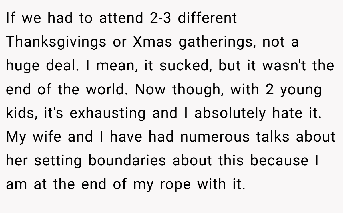 If we had to attend 2-3 different Thanksgivings or Xmas gatherings, not a huge deal. I mean, it sucked, but it wasn't the end of the world. Now though, with 2 young kids, it's exhausting and I absolutely hate it. My wife and I have had numerous talks about her setting boundaries about this because I am at the end of my rope with it.