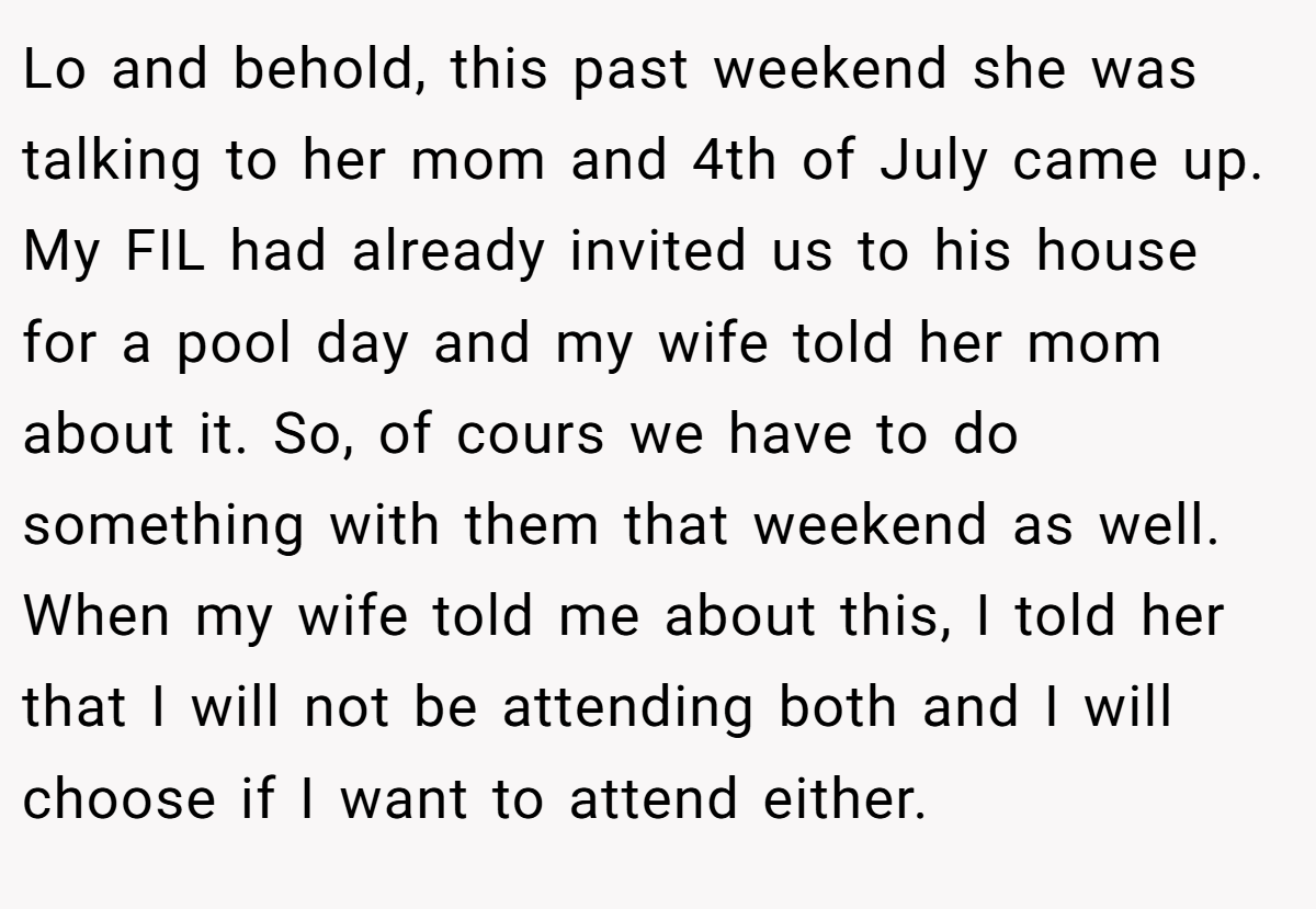 Lo and behold, this past weekend she was talking to her mom and 4th of July came up. My FIL had already invited us to his house for a pool day and my wife told her mom about it. So, of cours we have to do something with them that weekend as well. When my wife told me about this, I told her that I will not be attending both and I will choose if I want to attend either.