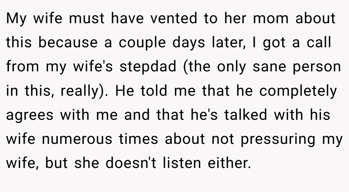 My wife must have vented to her mom about this because a couple days later, I got a call from my wife's stepdad (the only sane person in this, really). He told me that he completely agrees with me and that he's talked with his wife numerous times about not pressuring my wife, but she doesn't listen either.