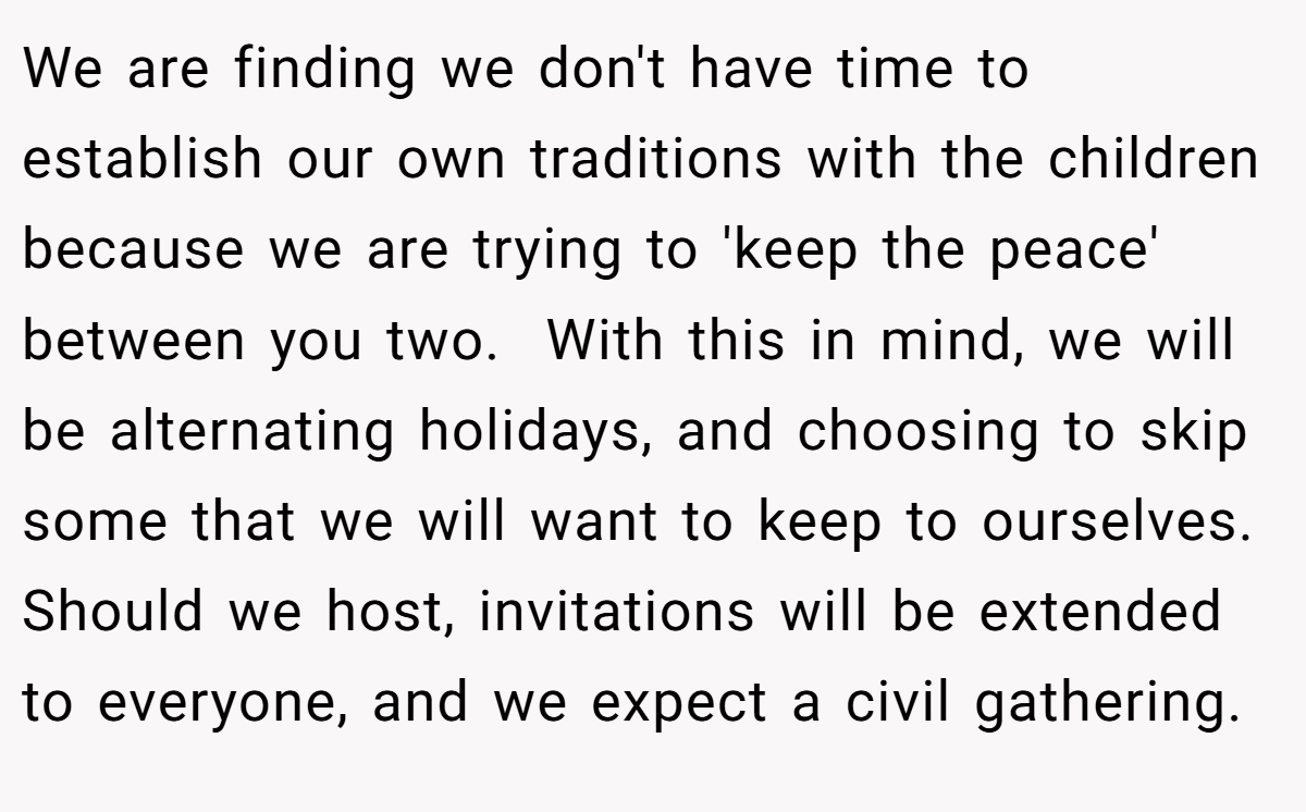 We are finding we don't have time to establish our own traditions with the children because we are trying to 'keep the peace' between you two.  With this in mind, we will be alternating holidays, and choosing to skip some that we will want to keep to ourselves. Should we host, invitations will be extended to everyone, and we expect a civil gathering.