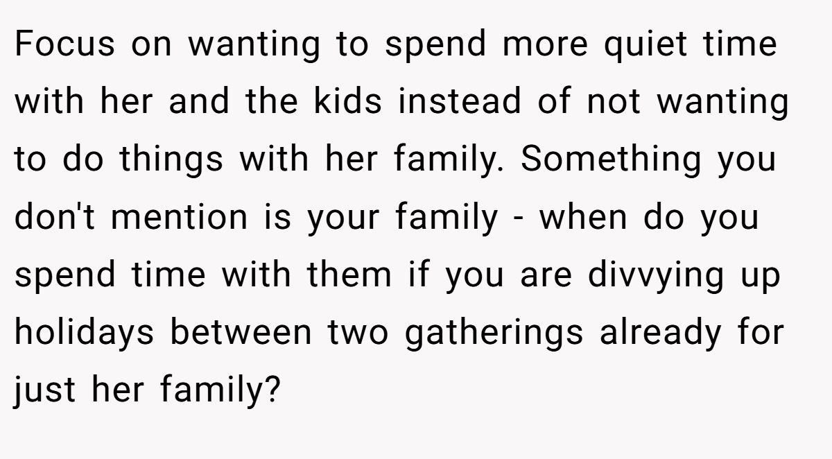 Focus on wanting to spend more quiet time with her and the kids instead of not wanting to do things with her family. Something you don't mention is your family - when do you spend time with them if you are divvying up holidays between two gatherings already for just her family?