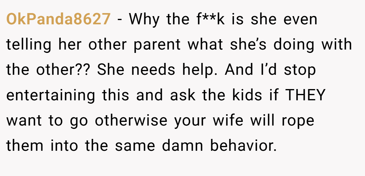 OkPanda8627 − Why the f**k is she even telling her other parent what she’s doing with the other?? She needs help. And I’d stop entertaining this and ask the kids if THEY want to go otherwise your wife will rope them into the same damn behavior.