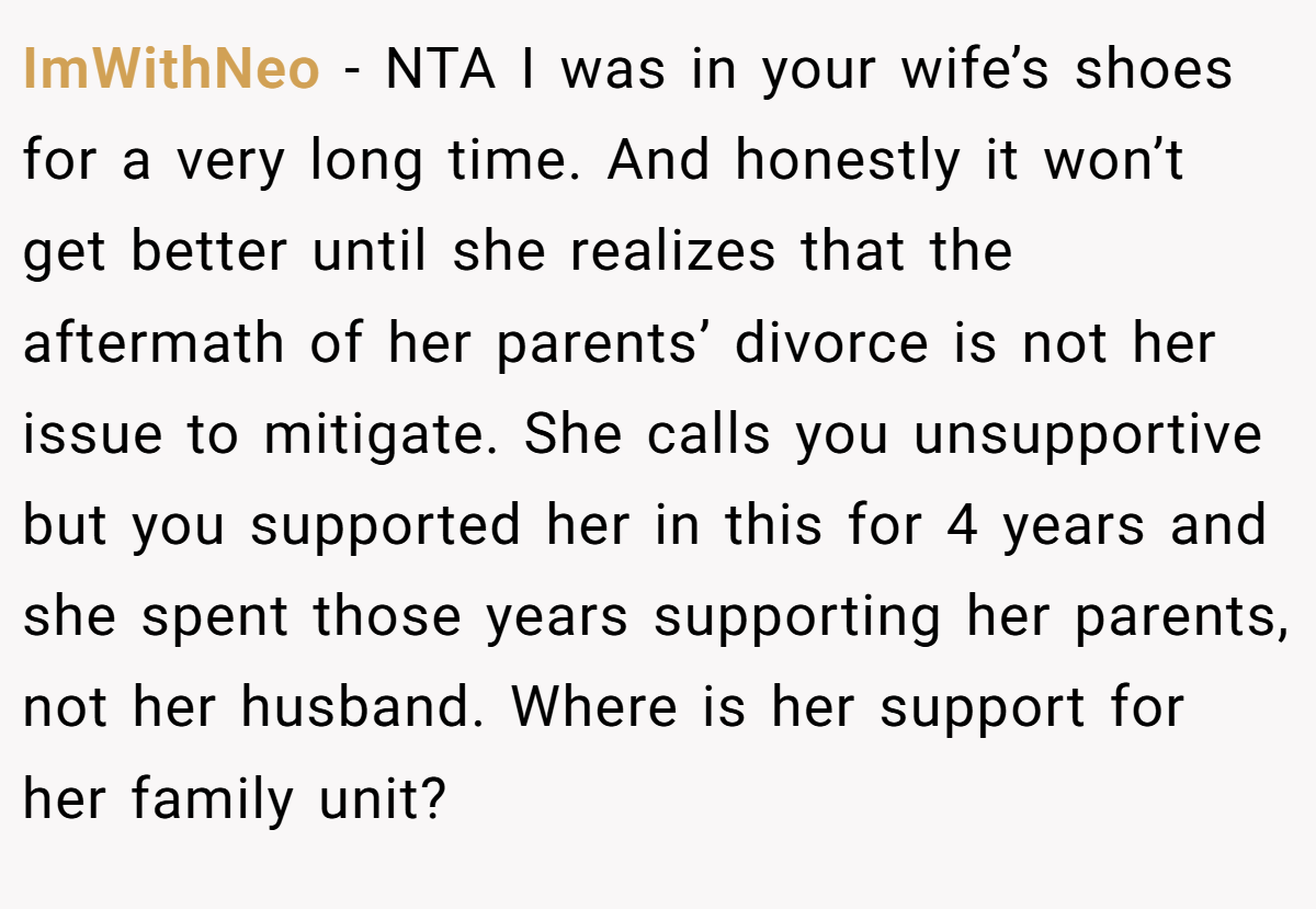 ImWithNeo − NTA I was in your wife’s shoes for a very long time. And honestly it won’t get better until she realizes that the aftermath of her parents’ divorce is not her issue to mitigate. She calls you unsupportive but you supported her in this for 4 years and she spent those years supporting her parents, not her husband. Where is her support for her family unit?