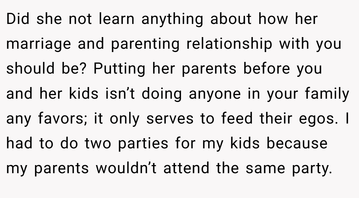 Did she not learn anything about how her marriage and parenting relationship with you should be? Putting her parents before you and her kids isn’t doing anyone in your family any favors; it only serves to feed their egos. I had to do two parties for my kids because my parents wouldn’t attend the same party.