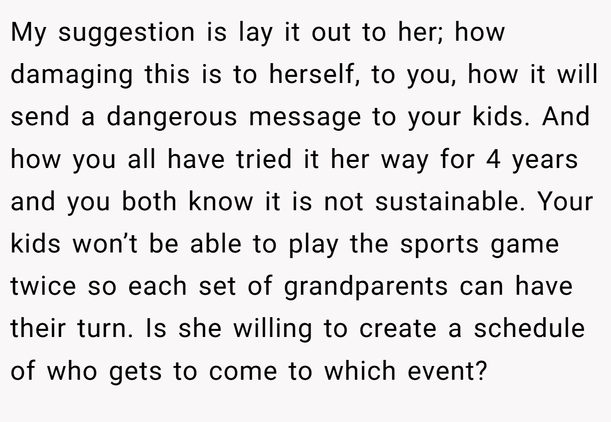 My suggestion is lay it out to her; how damaging this is to herself, to you, how it will send a dangerous message to your kids. And how you all have tried it her way for 4 years and you both know it is not sustainable. Your kids won’t be able to play the sports game twice so each set of grandparents can have their turn. Is she willing to create a schedule of who gets to come to which event?