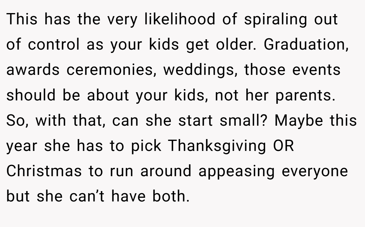 This has the very likelihood of spiraling out of control as your kids get older. Graduation, awards ceremonies, weddings, those events should be about your kids, not her parents. So, with that, can she start small? Maybe this year she has to pick Thanksgiving OR Christmas to run around appeasing everyone but she can’t have both.