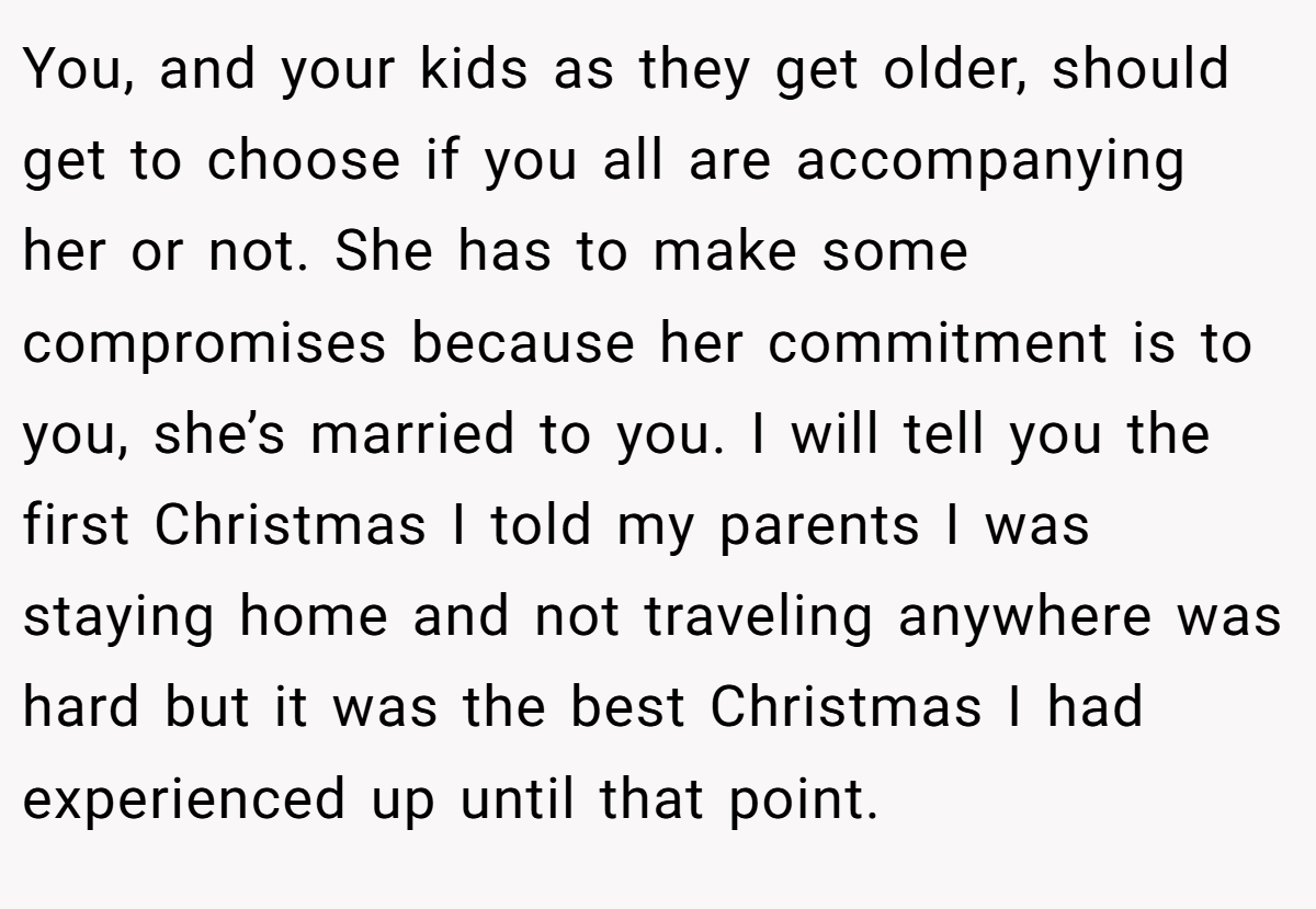 You, and your kids as they get older, should get to choose if you all are accompanying her or not. She has to make some compromises because her commitment is to you, she’s married to you. I will tell you the first Christmas I told my parents I was staying home and not traveling anywhere was hard but it was the best Christmas I had experienced up until that point.