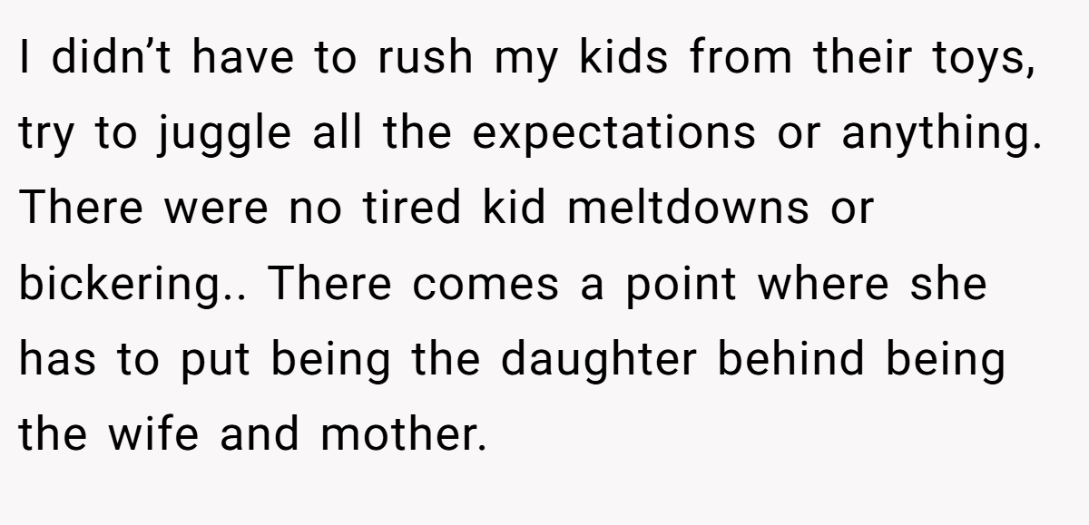 I didn’t have to rush my kids from their toys, try to juggle all the expectations or anything. There were no tired kid meltdowns or bickering.. There comes a point where she has to put being the daughter behind being the wife and mother.