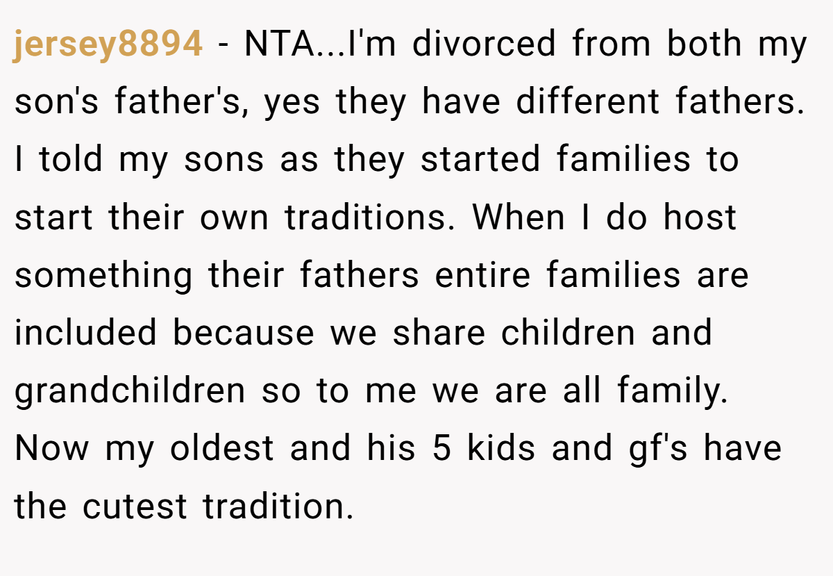 jersey8894 − NTA...I'm divorced from both my son's father's, yes they have different fathers. I told my sons as they started families to start their own traditions. When I do host something their fathers entire families are included because we share children and grandchildren so to me we are all family. Now my oldest and his 5 kids and gf's have the cutest tradition.