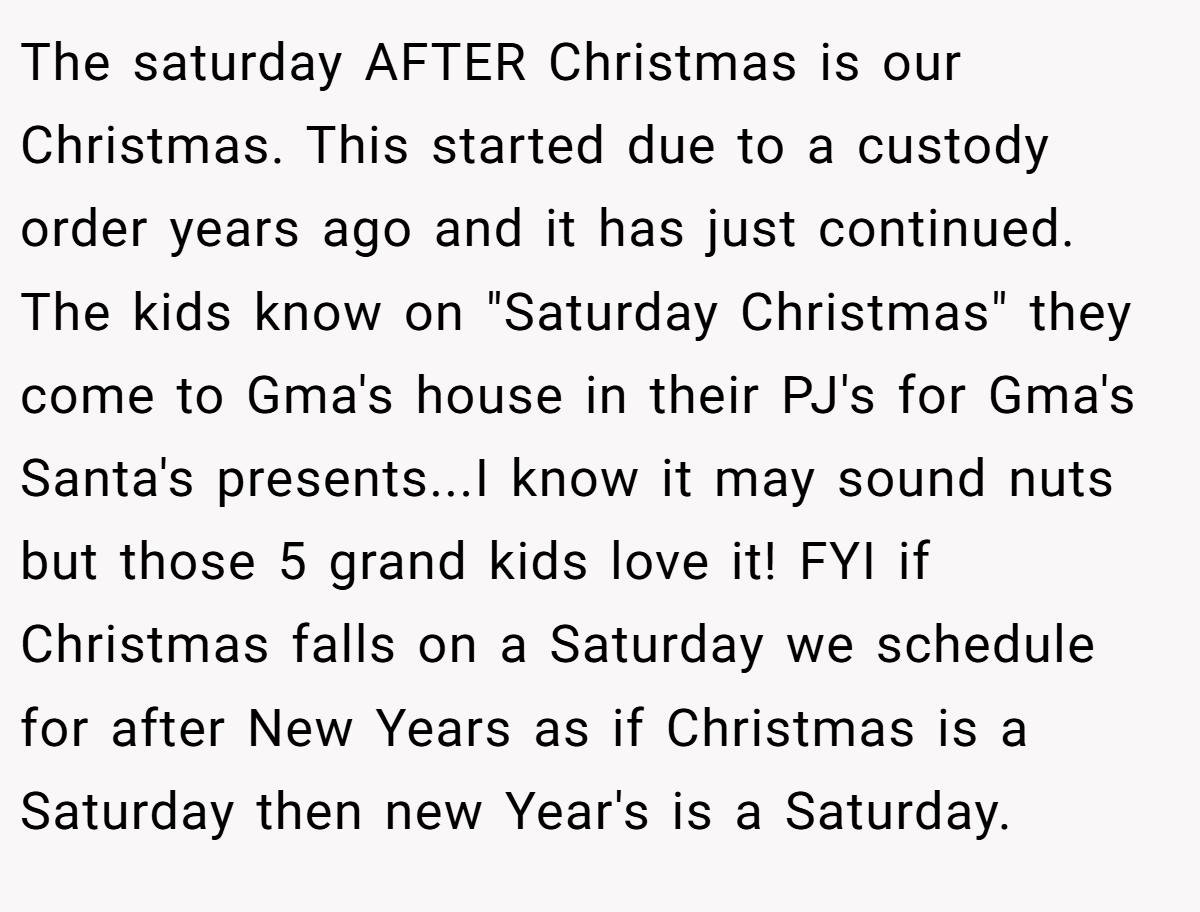 The saturday AFTER Christmas is our Christmas. This started due to a custody order years ago and it has just continued. The kids know on 