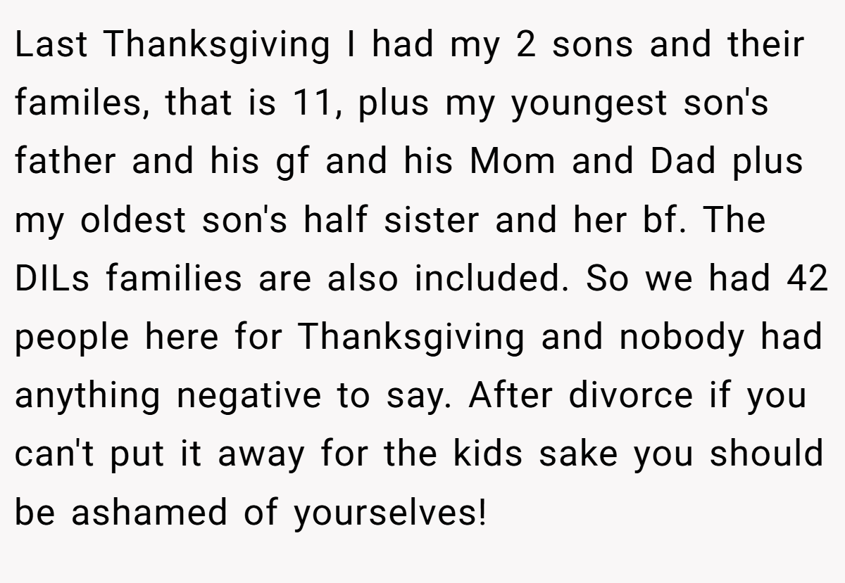 Last Thanksgiving I had my 2 sons and their familes, that is 11, plus my youngest son's father and his gf and his Mom and Dad plus my oldest son's half sister and her bf. The DILs families are also included. So we had 42 people here for Thanksgiving and nobody had anything negative to say. After divorce if you can't put it away for the kids sake you should be ashamed of yourselves!