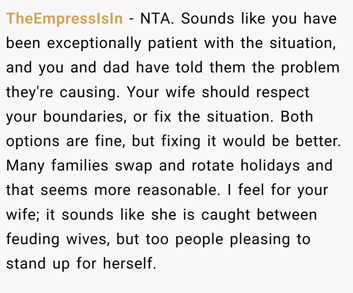 TheEmpressIsIn − NTA. Sounds like you have been exceptionally patient with the situation, and you and dad have told them the problem they're causing. Your wife should respect your boundaries, or fix the situation. Both options are fine, but fixing it would be better. Many families swap and rotate holidays and that seems more reasonable. I feel for your wife; it sounds like she is caught between feuding wives, but too people pleasing to stand up for herself.