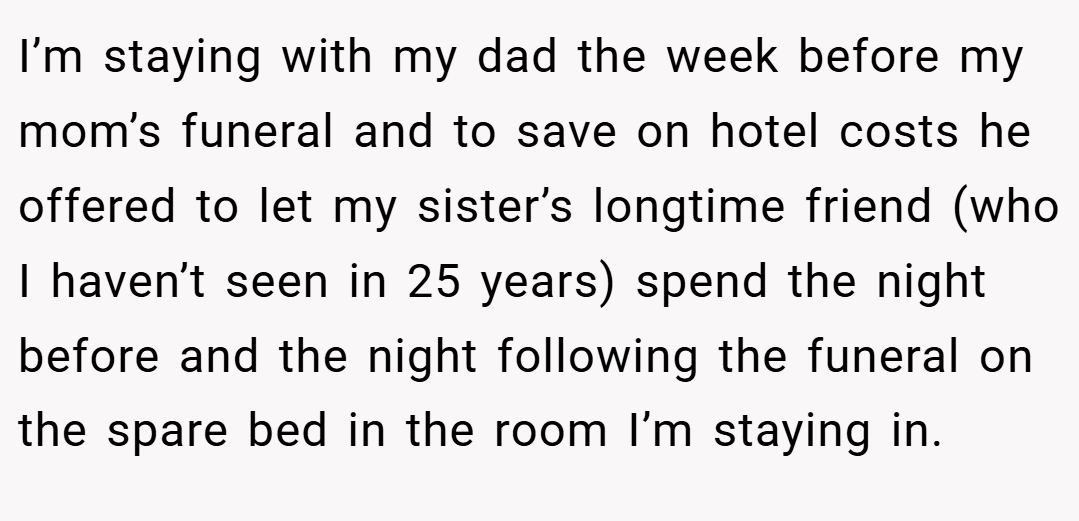 I’m staying with my dad the week before my mom’s funeral and to save on hotel costs he offered to let my sister’s longtime friend (who I haven’t seen in 25 years) spend the night before and the night following the funeral on the spare bed in the room I’m staying in.