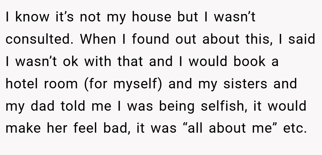 I know it’s not my house but I wasn’t consulted. When I found out about this, I said I wasn’t ok with that and I would book a hotel room (for myself) and my sisters and my dad told me I was being selfish, it would make her feel bad, it was “all about me” etc.