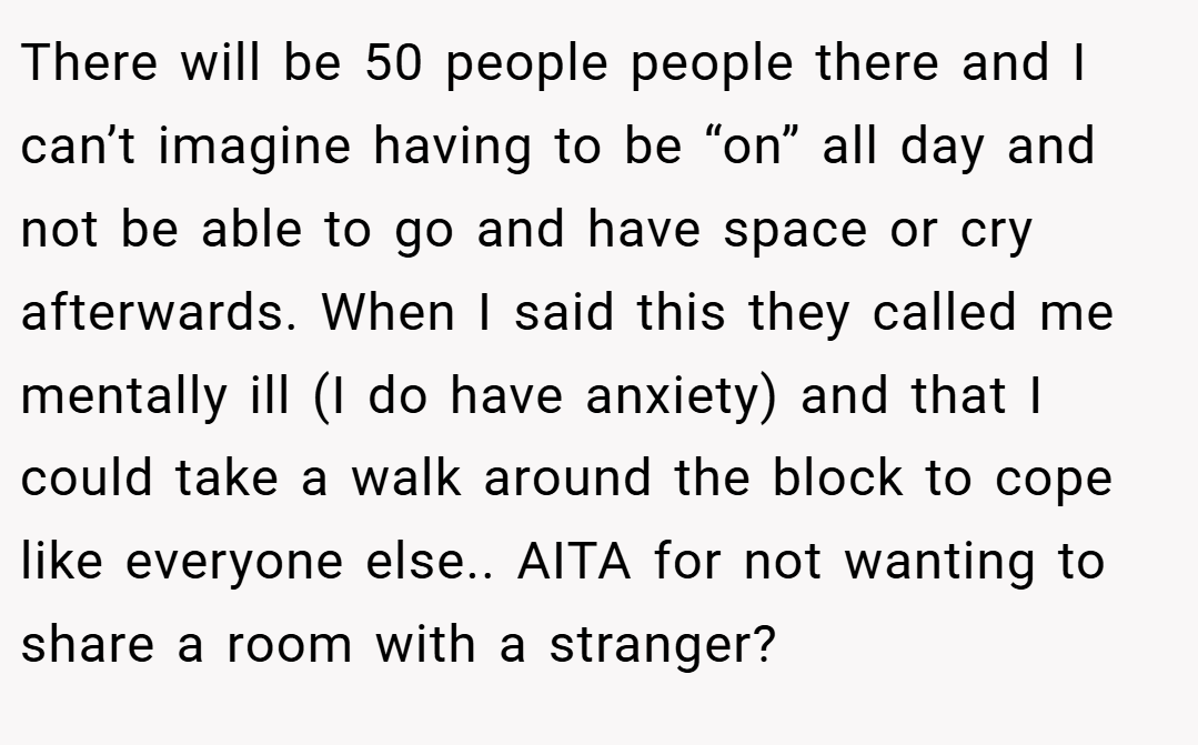 There will be 50 people people there and I can’t imagine having to be “on” all day and not be able to go and have space or cry afterwards. When I said this they called me mentally ill (I do have anxiety) and that I could take a walk around the block to cope like everyone else.. AITA for not wanting to share a room with a stranger?
