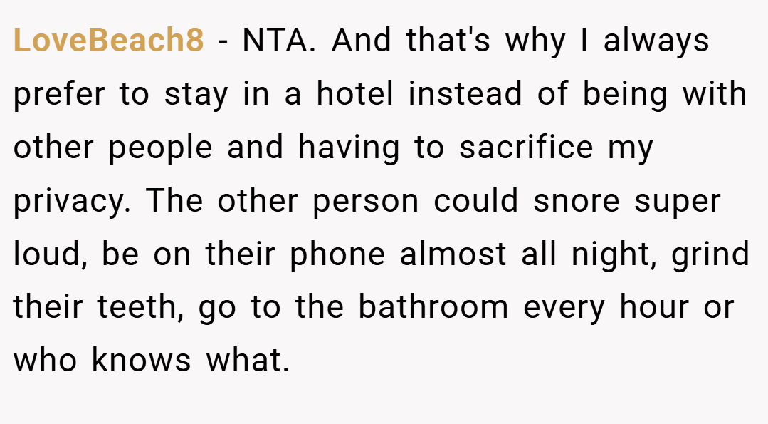 LoveBeach8 − NTA. And that's why I always prefer to stay in a hotel instead of being with other people and having to sacrifice my privacy. The other person could snore super loud, be on their phone almost all night, grind their teeth, go to the bathroom every hour or who knows what.