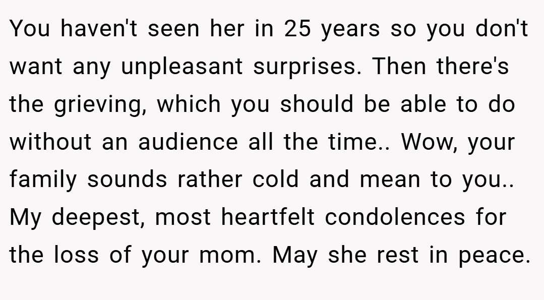 You haven't seen her in 25 years so you don't want any unpleasant surprises. Then there's the grieving, which you should be able to do without an audience all the time.. Wow, your family sounds rather cold and mean to you.. My deepest, most heartfelt condolences for the loss of your mom. May she rest in peace.