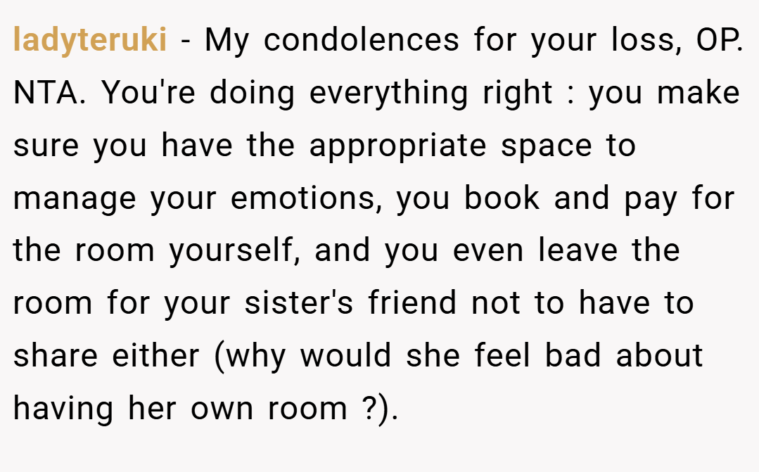 ladyteruki − My condolences for your loss, OP. NTA. You're doing everything right : you make sure you have the appropriate space to manage your emotions, you book and pay for the room yourself, and you even leave the room for your sister's friend not to have to share either (why would she feel bad about having her own room ?).