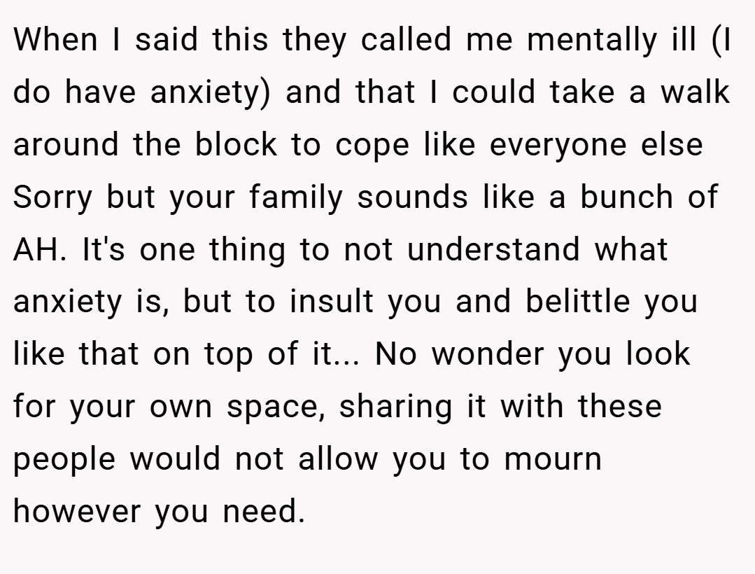 When I said this they called me mentally ill (I do have anxiety) and that I could take a walk around the block to cope like everyone else Sorry but your family sounds like a bunch of AH. It's one thing to not understand what anxiety is, but to insult you and belittle you like that on top of it... No wonder you look for your own space, sharing it with these people would not allow you to mourn however you need.