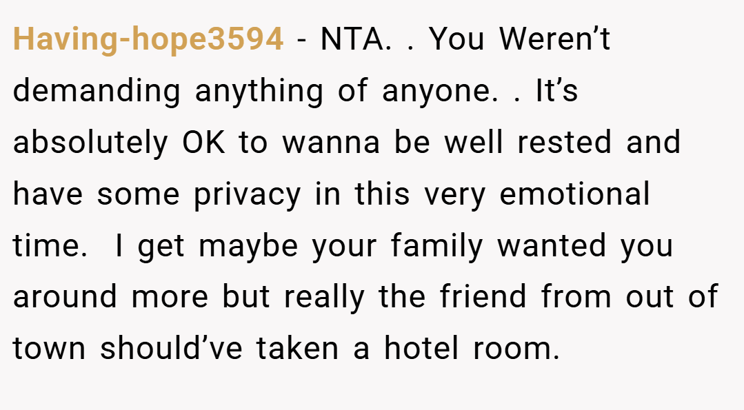 Having-hope3594 − NTA. . You Weren’t demanding anything of anyone. . It’s absolutely OK to wanna be well rested and have some privacy in this very emotional time.  I get maybe your family wanted you around more but really the friend from out of town should’ve taken a hotel room. 