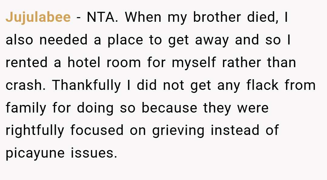Jujulabee − NTA. When my brother died, I also needed a place to get away and so I rented a hotel room for myself rather than crash. Thankfully I did not get any flack from family for doing so because they were rightfully focused on grieving instead of picayune issues.