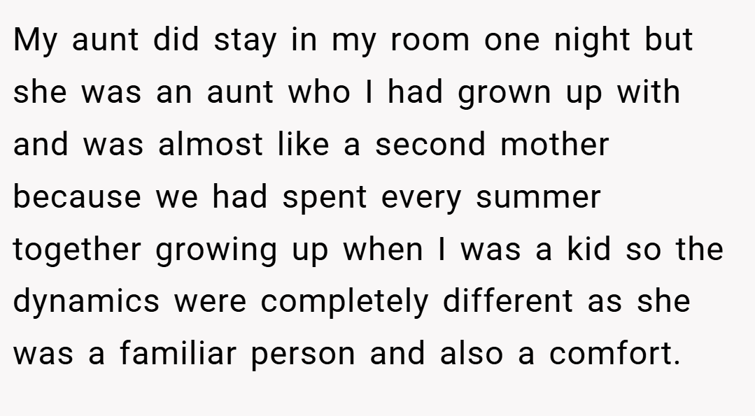 My aunt did stay in my room one night but she was an aunt who I had grown up with and was almost like a second mother because we had spent every summer together growing up when I was a kid so the dynamics were completely different as she was a familiar person and also a comfort.