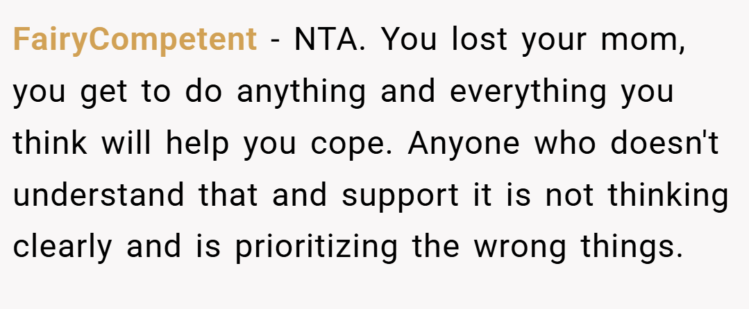 FairyCompetent − NTA. You lost your mom, you get to do anything and everything you think will help you cope. Anyone who doesn't understand that and support it is not thinking clearly and is prioritizing the wrong things. 