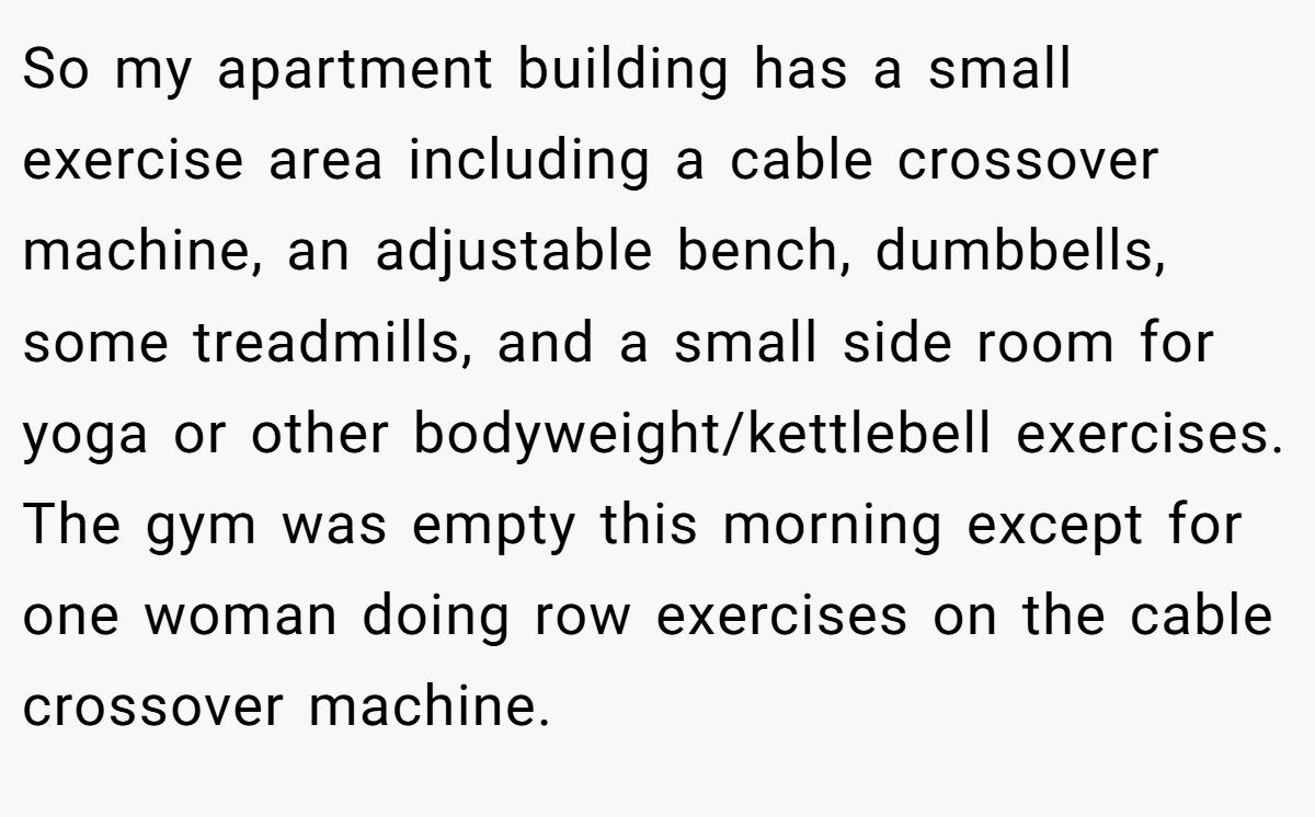 So my apartment building has a small exercise area including a cable crossover machine, an adjustable bench, dumbbells, some treadmills, and a small side room for yoga or other bodyweight/kettlebell exercises. The gym was empty this morning except for one woman doing row exercises on the cable crossover machine.