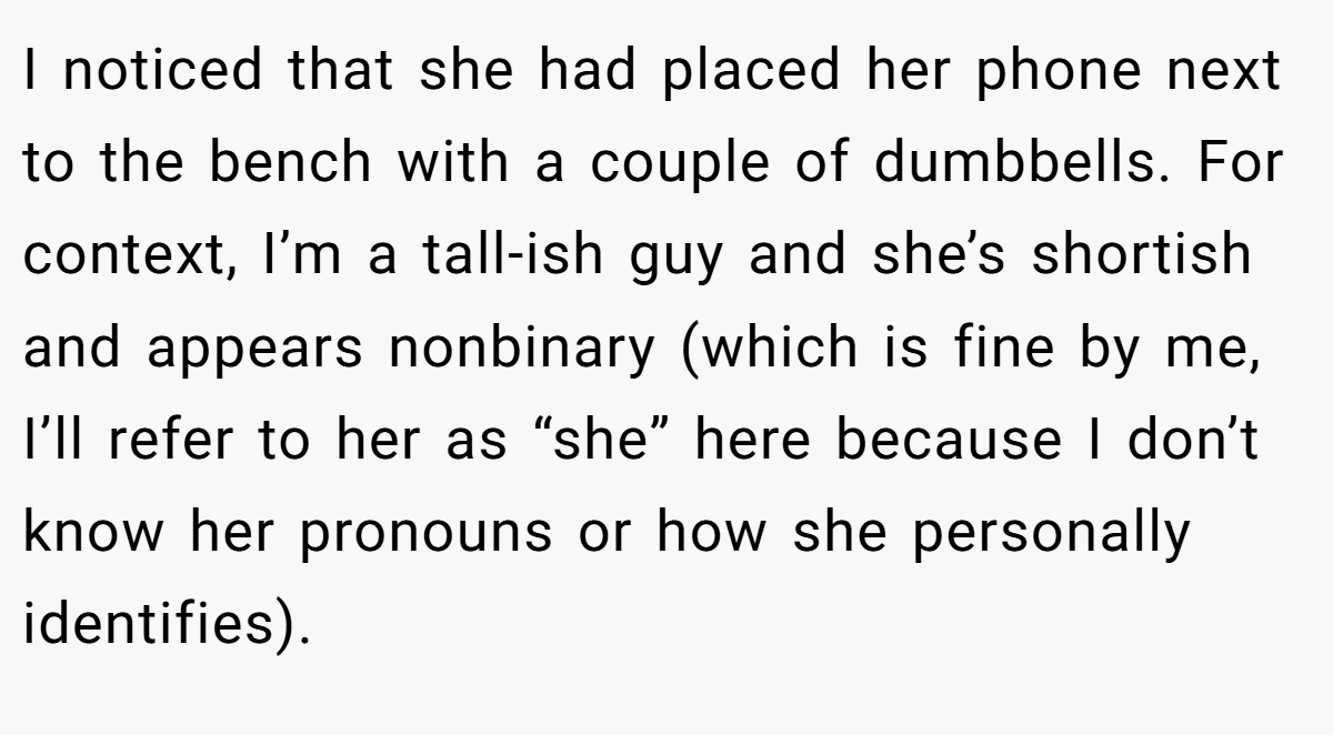 I noticed that she had placed her phone next to the bench with a couple of dumbbells. For context, I’m a tall-ish guy and she’s shortish and appears nonbinary (which is fine by me, I’ll refer to her as “she” here because I don’t know her pronouns or how she personally identifies).