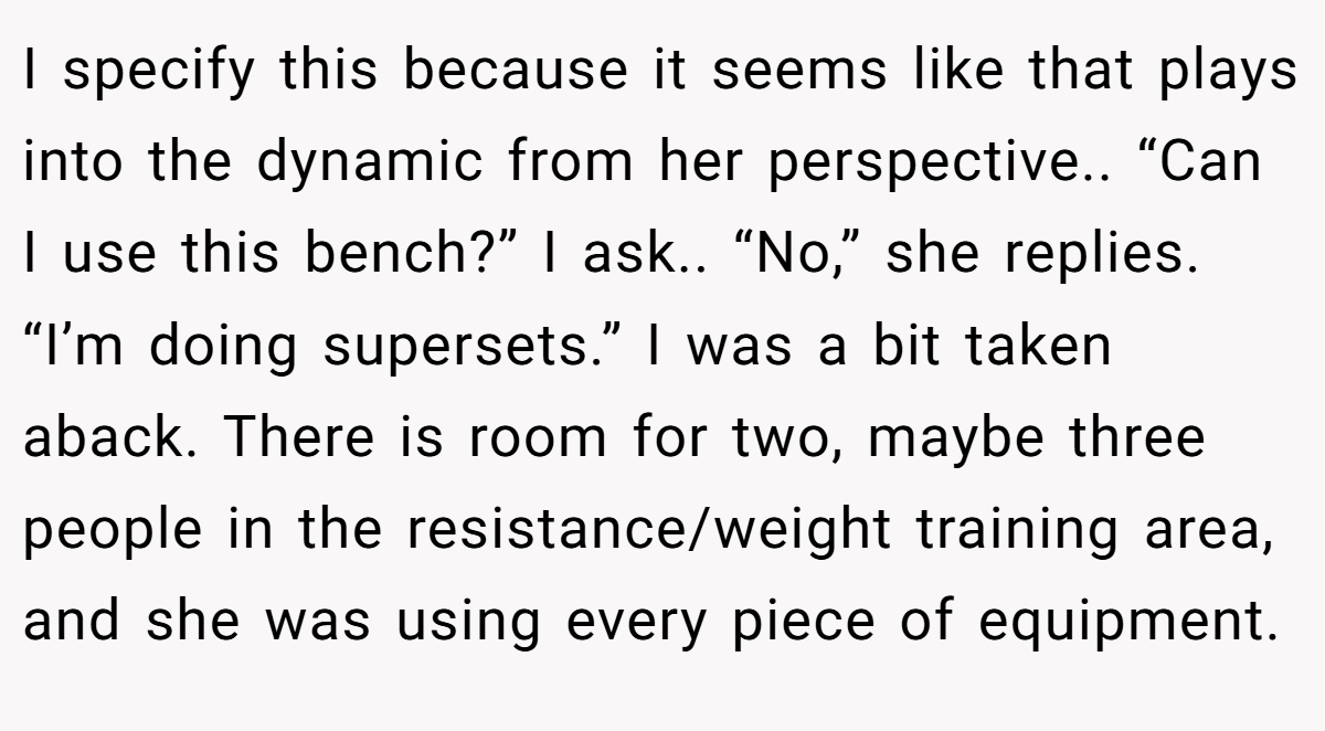 I specify this because it seems like that plays into the dynamic from her perspective.. “Can I use this bench?” I ask.. “No,” she replies. “I’m doing supersets.” I was a bit taken aback. There is room for two, maybe three people in the resistance/weight training area, and she was using every piece of equipment.