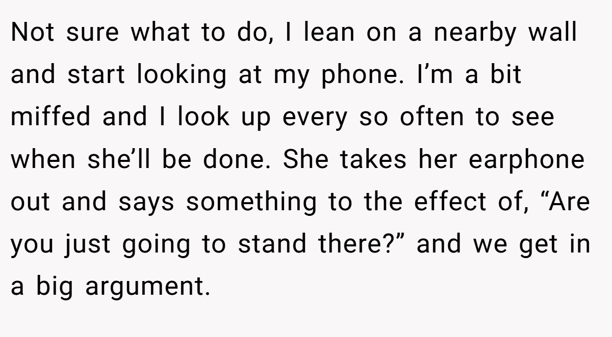 Not sure what to do, I lean on a nearby wall and start looking at my phone. I’m a bit miffed and I look up every so often to see when she’ll be done. She takes her earphone out and says something to the effect of, “Are you just going to stand there?” and we get in a big argument.