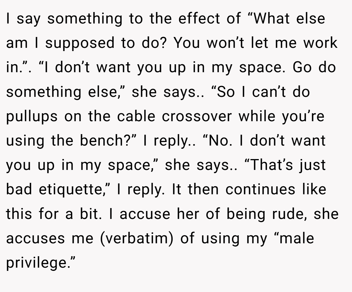 I say something to the effect of “What else am I supposed to do? You won’t let me work in.”. “I don’t want you up in my space. Go do something else,” she says.. “So I can’t do pullups on the cable crossover while you’re using the bench?” I reply.. “No. I don’t want you up in my space,” she says.. “That’s just bad etiquette,” I reply. It then continues like this for a bit. I accuse her of being rude, she accuses me (verbatim) of using my “male privilege.”
