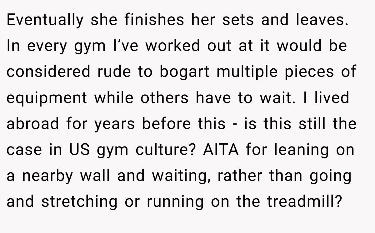 Eventually she finishes her sets and leaves. In every gym I’ve worked out at it would be considered rude to bogart multiple pieces of equipment while others have to wait. I lived abroad for years before this - is this still the case in US gym culture? AITA for leaning on a nearby wall and waiting, rather than going and stretching or running on the treadmill?