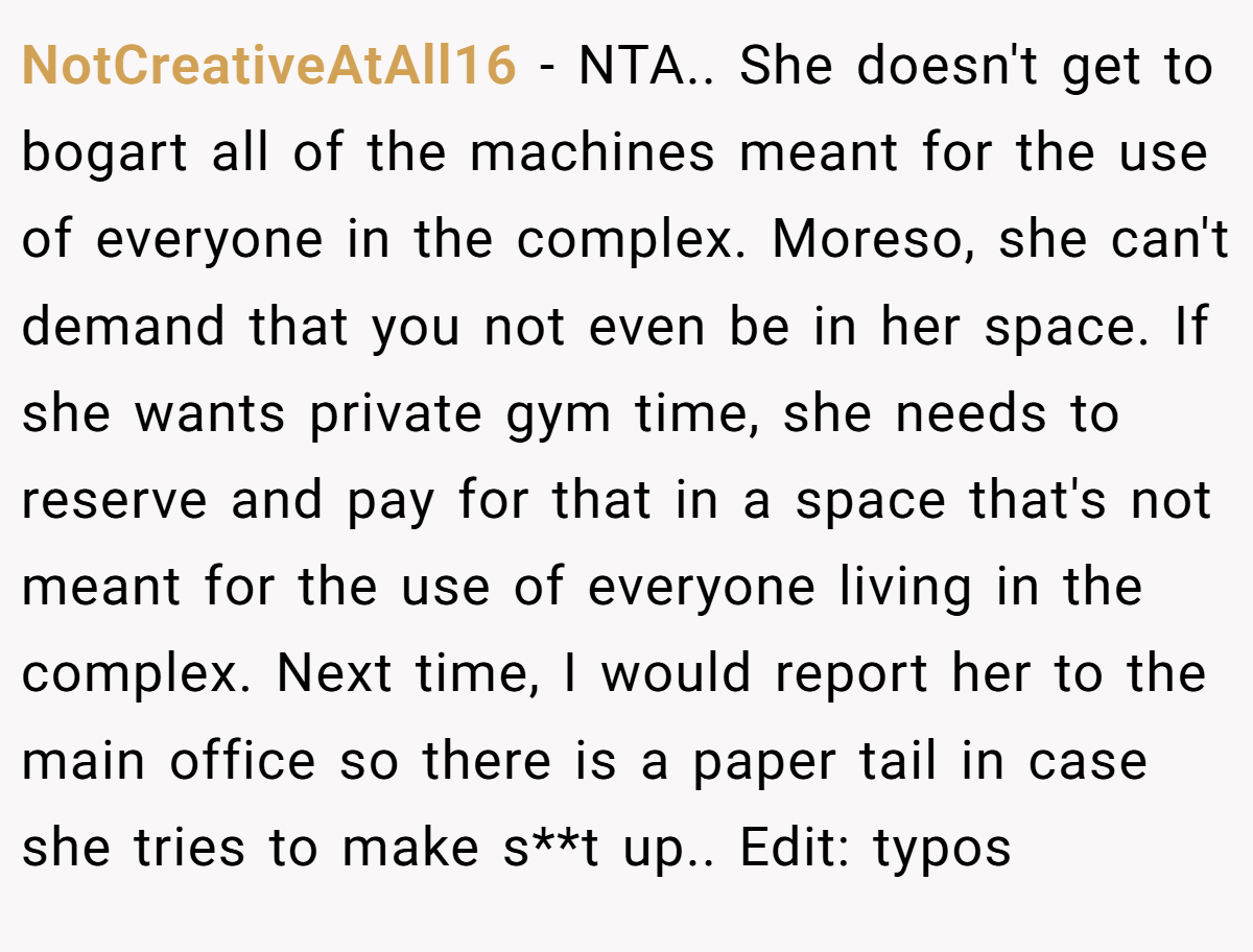 NotCreativeAtAll16 − NTA.. She doesn't get to bogart all of the machines meant for the use of everyone in the complex. Moreso, she can't demand that you not even be in her space. If she wants private gym time, she needs to reserve and pay for that in a space that's not meant for the use of everyone living in the complex. Next time, I would report her to the main office so there is a paper tail in case she tries to make s**t up.. Edit: typos