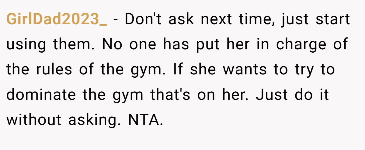 GirlDad2023_ − Don't ask next time, just start using them. No one has put her in charge of the rules of the gym. If she wants to try to dominate the gym that's on her. Just do it without asking. NTA.