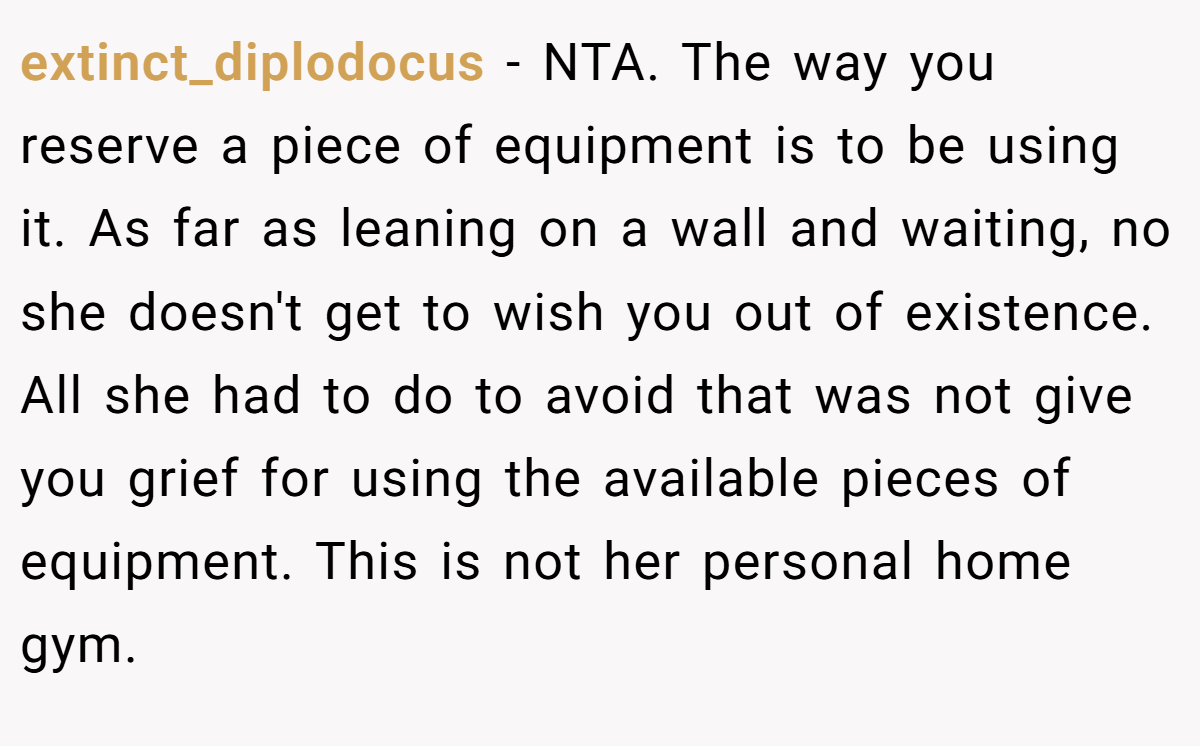 extinct_diplodocus − NTA. The way you reserve a piece of equipment is to be using it. As far as leaning on a wall and waiting, no she doesn't get to wish you out of existence. All she had to do to avoid that was not give you grief for using the available pieces of equipment. This is not her personal home gym.