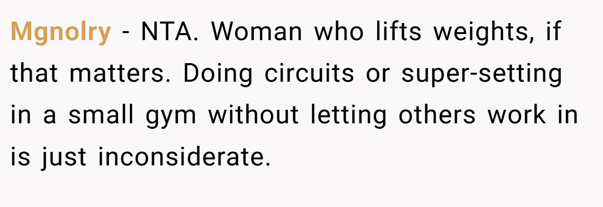 Mgnolry − NTA. Woman who lifts weights, if that matters. Doing circuits or super-setting in a small gym without letting others work in is just inconsiderate.